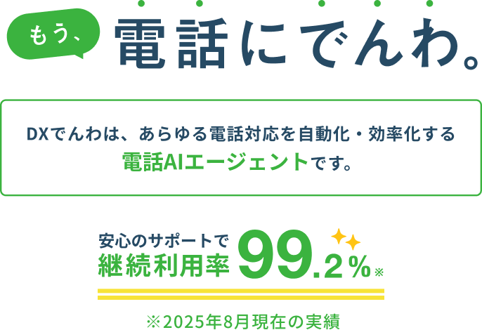 もう、電話にでんわ。 DXでんわは、あらゆる電話対応を自動化・効率化する電話AIエージェントです。 安心のサポートで継続利用率99.2% ※2025年8月現在の実績